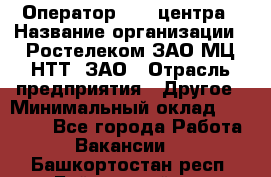 Оператор Call-центра › Название организации ­ Ростелеком ЗАО МЦ НТТ, ЗАО › Отрасль предприятия ­ Другое › Минимальный оклад ­ 17 000 - Все города Работа » Вакансии   . Башкортостан респ.,Баймакский р-н